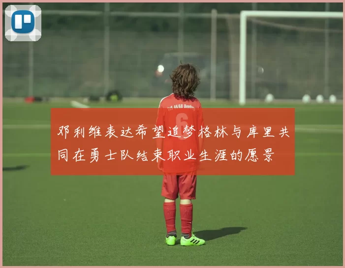 邓利维表达希望追梦格林与库里共同在勇士队结束职业生涯的愿景