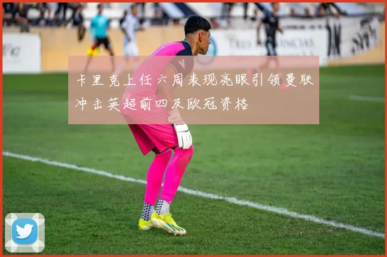 卡里克上任六周表现亮眼引领曼联冲击英超前四及欧冠资格