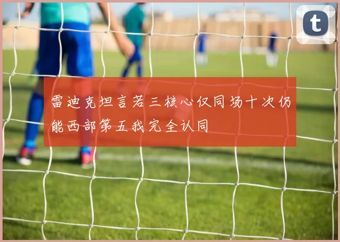 雷迪克坦言若三核心仅同场十次仍能西部第五我完全认同