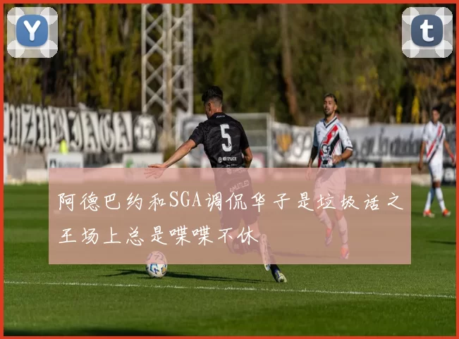 阿德巴约和SGA调侃华子是垃圾话之王场上总是喋喋不休