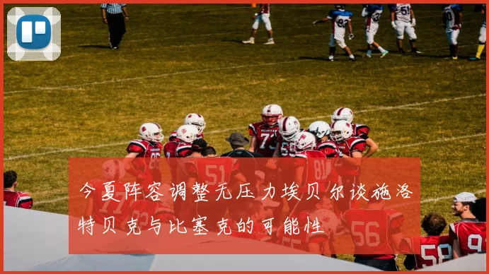今夏阵容调整无压力埃贝尔谈施洛特贝克与比塞克的可能性