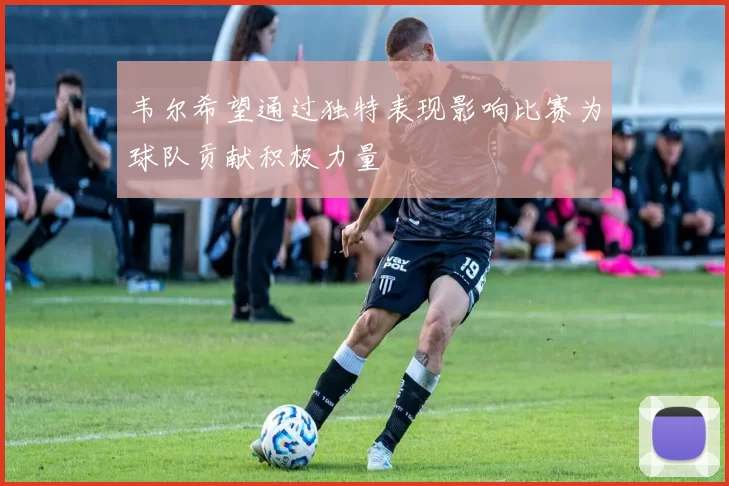 韦尔希望通过独特表现影响比赛为球队贡献积极力量
