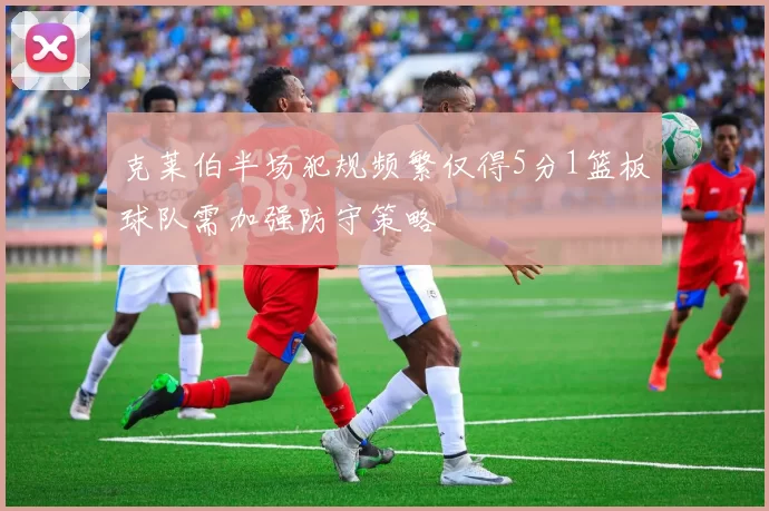 克莱伯半场犯规频繁仅得5分1篮板球队需加强防守策略