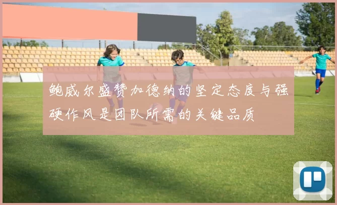 鲍威尔盛赞加德纳的坚定态度与强硬作风是团队所需的关键品质