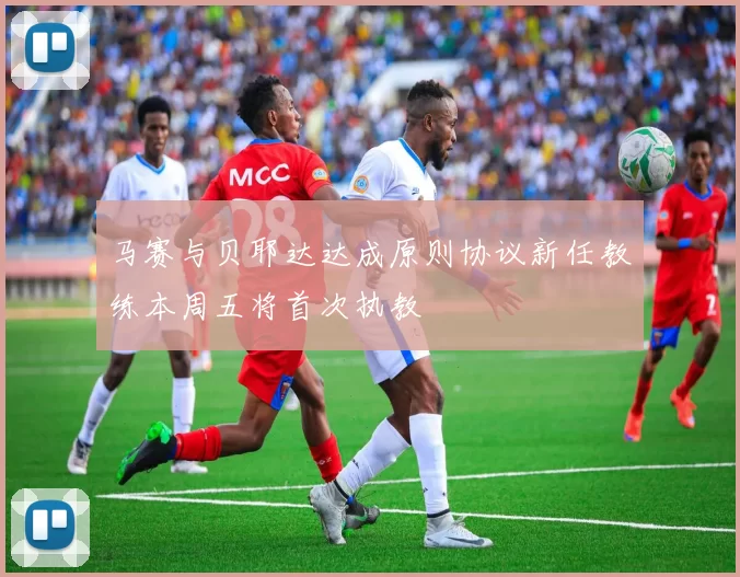 马赛与贝耶达达成原则协议新任教练本周五将首次执教