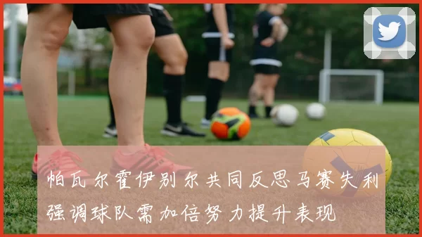 帕瓦尔霍伊别尔共同反思马赛失利强调球队需加倍努力提升表现