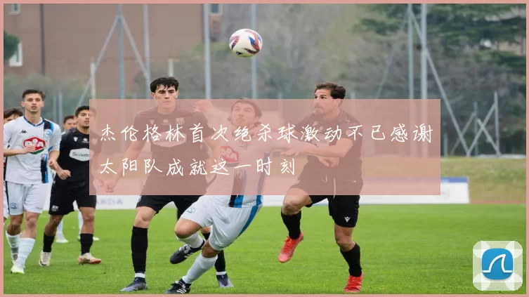杰伦格林首次绝杀球激动不已感谢太阳队成就这一时刻