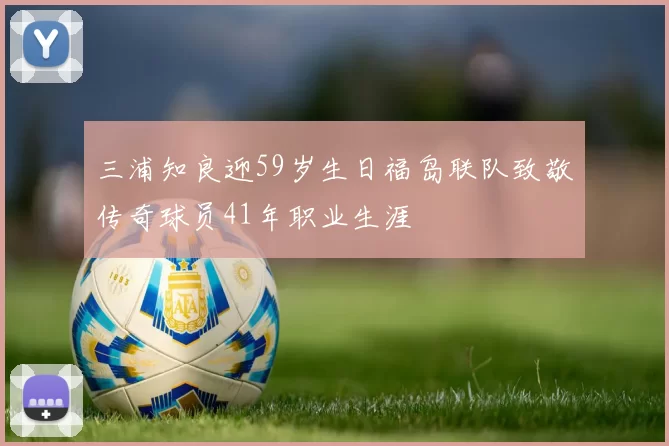 三浦知良迎59岁生日福岛联队致敬传奇球员41年职业生涯