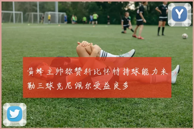 黄蜂主帅称赞科比怀特持球能力米勒三球克尼佩尔受益良多