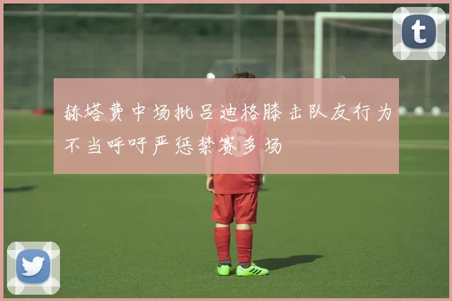赫塔费中场批吕迪格膝击队友行为不当呼吁严惩禁赛多场