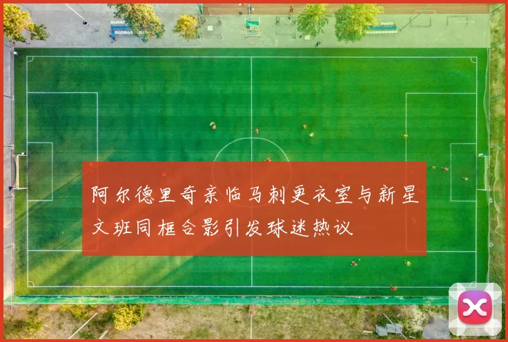 阿尔德里奇亲临马刺更衣室与新星文班同框合影引发球迷热议