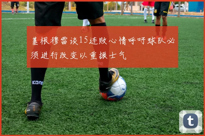 基根穆雷谈15连败心情呼吁球队必须进行改变以重振士气