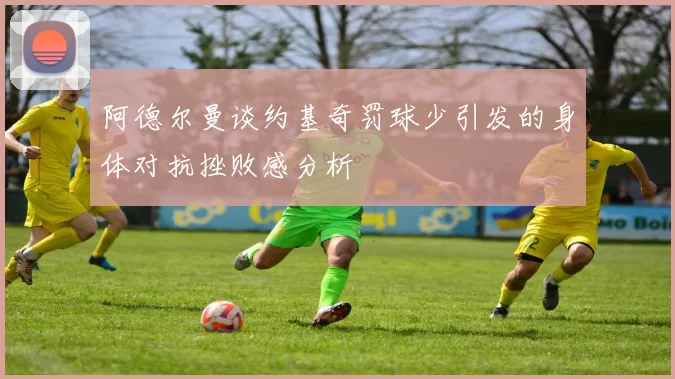 阿德尔曼谈约基奇罚球少引发的身体对抗挫败感分析