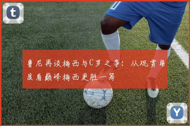 鲁尼再谈梅西与C罗之争：从观赏角度看巅峰梅西更胜一筹